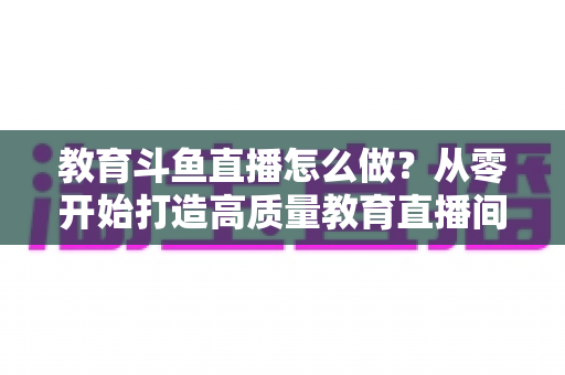 教育斗鱼直播怎么做?从零开始打造高质量教育直播间的全流程实操指南 教育斗鱼直播怎么做?从零开始打造高质量教育直播间的全流程实操指南