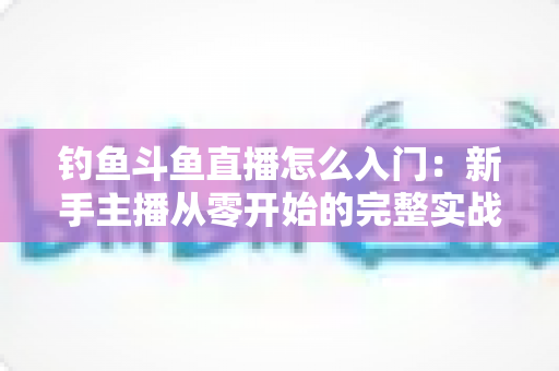 钓鱼斗鱼直播怎么入门：新手主播从零开始的完整实战指南
