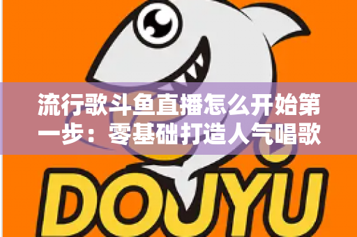 流行歌斗鱼直播怎么开始第一步：零基础打造人气唱歌直播间的完整实战指南