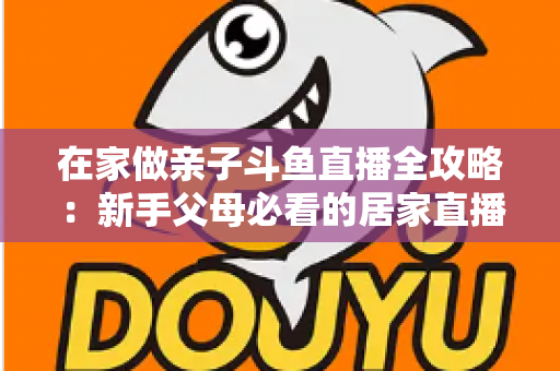 在家做亲子斗鱼直播全攻略：新手父母必看的居家直播运营与陪伴指南