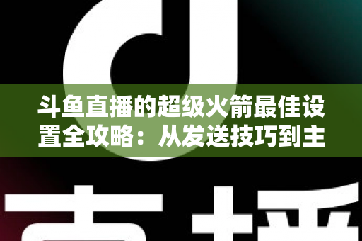 斗鱼直播的超级火箭最佳设置全攻略：从发送技巧到主播优化，助你引爆直播间人气与互动