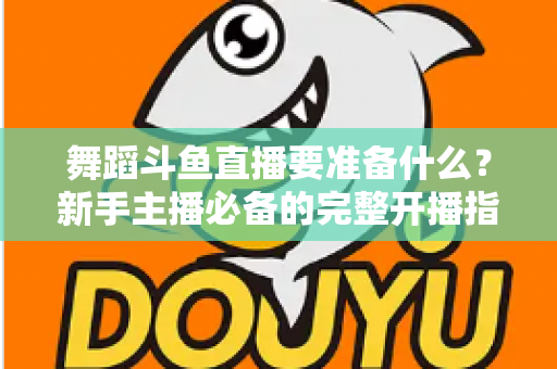 舞蹈斗鱼直播要准备什么？新手主播必备的完整开播指南与避坑清单