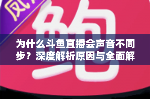 为什么斗鱼直播会声音不同步?深度解析原因与全面解决方案指南 为什么斗鱼直播会声音不同步?深度解析原因与全面解决方案指南