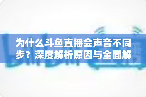 为什么斗鱼直播会声音不同步?深度解析原因与全面解决方案指南 为什么斗鱼直播会声音不同步?深度解析原因与全面解决方案指南