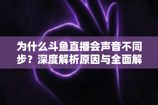 为什么斗鱼直播会声音不同步？深度解析原因与全面解决方案指南