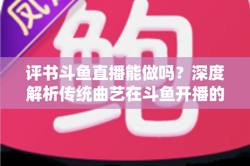 评书斗鱼直播能做吗？深度解析传统曲艺在斗鱼开播的可行性、条件与运营全攻略