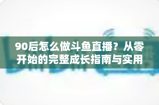 90后怎么做斗鱼直播？从零开始的完整成长指南与实用技巧分享