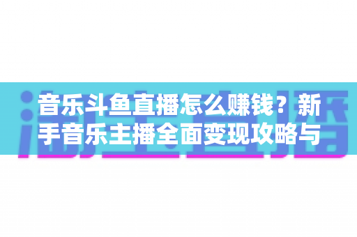 音乐斗鱼直播怎么赚钱？新手音乐主播全面变现攻略与实战指南