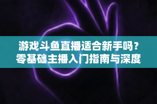 游戏斗鱼直播适合新手吗？零基础主播入门指南与深度解析