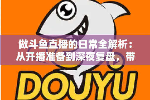 做斗鱼直播的日常全解析：从开播准备到深夜复盘，带你读懂主播真实的一天