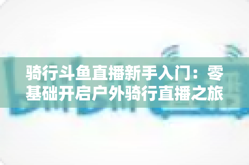 骑行斗鱼直播新手入门：零基础开启户外骑行直播之旅的完整指南