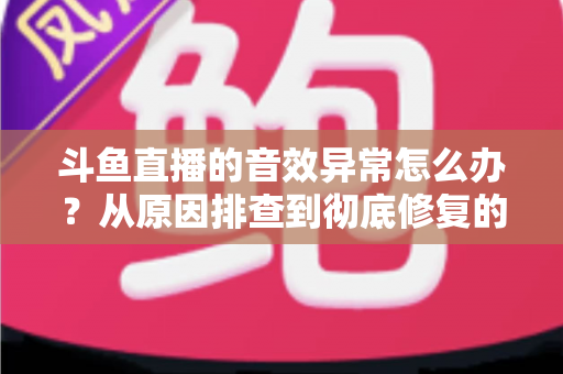 斗鱼直播的音效异常怎么办？从原因排查到彻底修复的完整解决方案