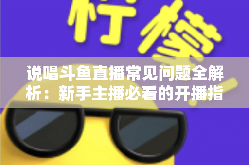 说唱斗鱼直播常见问题全解析:新手主播必看的开播指南与避坑手册 说唱斗鱼直播常见问题全解析:新手主播必看的开播指南与避坑手册