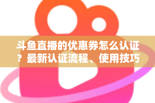 斗鱼直播的优惠券怎么认证？最新认证流程、使用技巧与常见问题全面解析