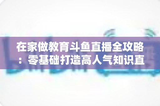 在家做教育斗鱼直播全攻略：零基础打造高人气知识直播间的完整指南