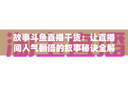 故事斗鱼直播干货：让直播间人气翻倍的叙事秘诀全解析