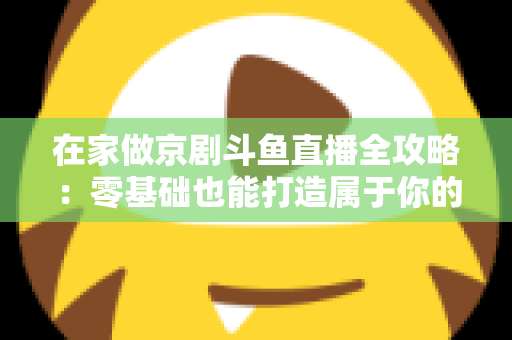 在家做京剧斗鱼直播全攻略：零基础也能打造属于你的国粹人气直播间