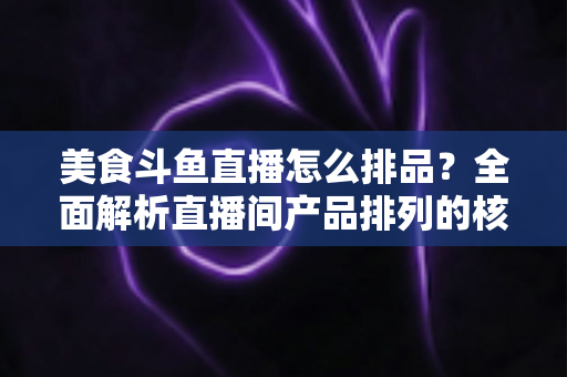 美食斗鱼直播怎么排品?全面解析直播间产品排列的核心逻辑与实战技巧 美食斗鱼直播怎么排品?全面解析直播间产品排列的核心逻辑与实战技巧