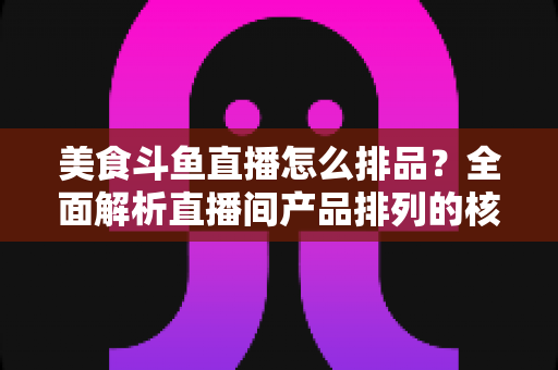 美食斗鱼直播怎么排品?全面解析直播间产品排列的核心逻辑与实战技巧 美食斗鱼直播怎么排品?全面解析直播间产品排列的核心逻辑与实战技巧