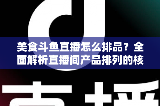 美食斗鱼直播怎么排品？全面解析直播间产品排列的核心逻辑与实战技巧