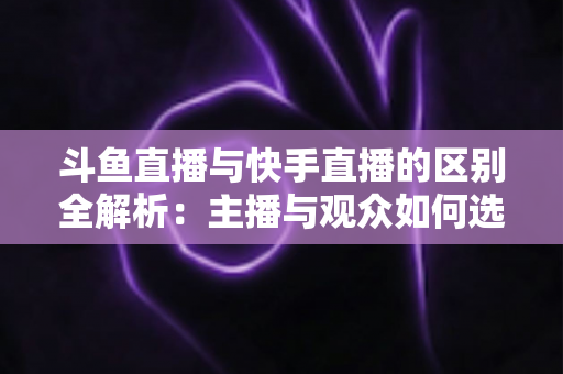 斗鱼直播与快手直播的区别全解析：主播与观众如何选对平台，直播之路事半功倍