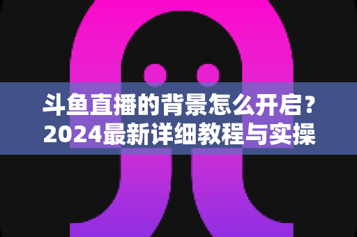 斗鱼直播的背景怎么开启？2024最新详细教程与实操指南全解析
