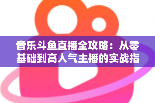 音乐斗鱼直播全攻略：从零基础到高人气主播的实战指南（含设备、内容、运营与变现技巧）