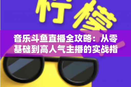 音乐斗鱼直播全攻略：从零基础到高人气主播的实战指南（含设备、内容、运营与变现技巧）