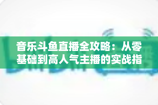 音乐斗鱼直播全攻略：从零基础到高人气主播的实战指南（含设备、内容、运营与变现技巧）