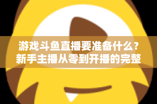 游戏斗鱼直播要准备什么？新手主播从零到开播的完整准备攻略
