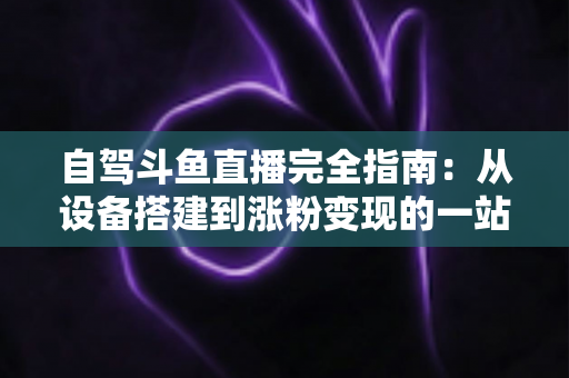自驾斗鱼直播完全指南：从设备搭建到涨粉变现的一站式攻略