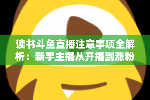 读书斗鱼直播注意事项全解析：新手主播从开播到涨粉的合规运营指南