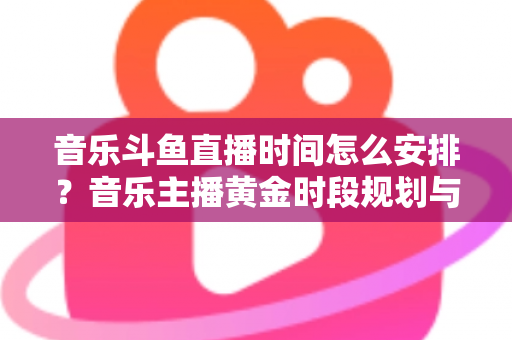 音乐斗鱼直播时间怎么安排?音乐主播黄金时段规划与涨粉涨人气全攻略 音乐斗鱼直播时间怎么安排?音乐主播黄金时段规划与涨粉涨人气全攻略