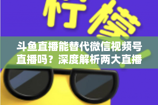 斗鱼直播能替代微信视频号直播吗？深度解析两大直播平台的核心差异与选择策略