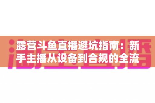 露营斗鱼直播避坑指南：新手主播从设备到合规的全流程防雷手册