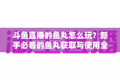 斗鱼直播的鱼丸怎么玩？新手必看的鱼丸获取与使用全攻略