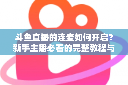 斗鱼直播的连麦如何开启？新手主播必看的完整教程与实用技巧全解析