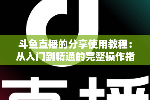 斗鱼直播的分享使用教程:从入门到精通的完整操作指南与实用技巧 斗鱼直播的分享使用教程:从入门到精通的完整操作指南与实用技巧