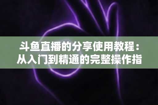 斗鱼直播的分享使用教程：从入门到精通的完整操作指南与实用技巧