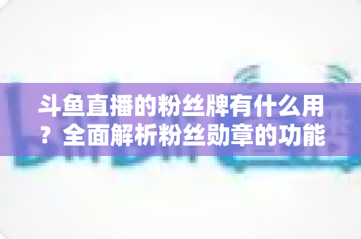 斗鱼直播的粉丝牌有什么用？全面解析粉丝勋章的功能、等级与隐藏价值
