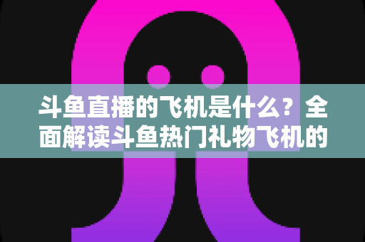 斗鱼直播的飞机是什么？全面解读斗鱼热门礼物飞机的价格、特效与送礼玩法