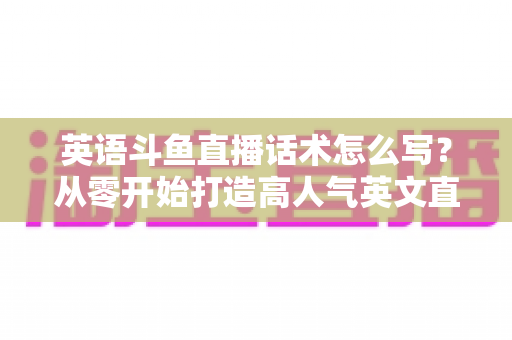 英语斗鱼直播话术怎么写？从零开始打造高人气英文直播间的实用指南