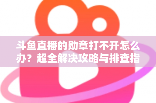斗鱼直播的勋章打不开怎么办？超全解决攻略与排查指南一文搞定