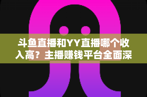 斗鱼直播和YY直播哪个收入高?主播赚钱平台全面深度对比分析 斗鱼直播和YY直播哪个收入高?主播赚钱平台全面深度对比分析