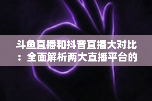 斗鱼直播和抖音直播大对比：全面解析两大直播平台的差异，助你选对舞台
