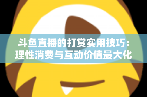 斗鱼直播的打赏实用技巧:理性消费与互动价值最大化完全指南 斗鱼直播的打赏实用技巧:理性消费与互动价值最大化完全指南
