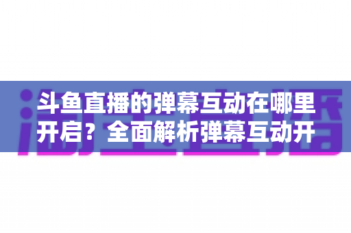 斗鱼直播的弹幕互动在哪里开启?全面解析弹幕互动开启方法与实用技巧 斗鱼直播的弹幕互动在哪里开启?全面解析弹幕互动开启方法与实用技巧
