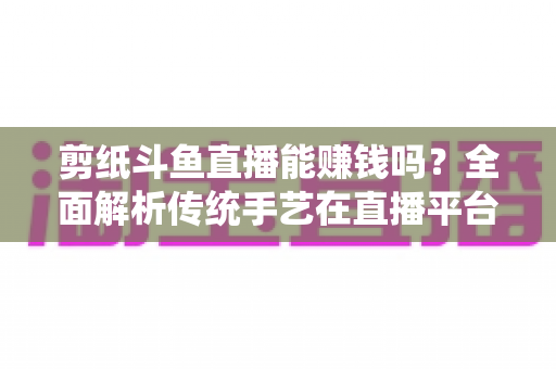 剪纸斗鱼直播能赚钱吗？全面解析传统手艺在直播平台的变现潜力与实战指南