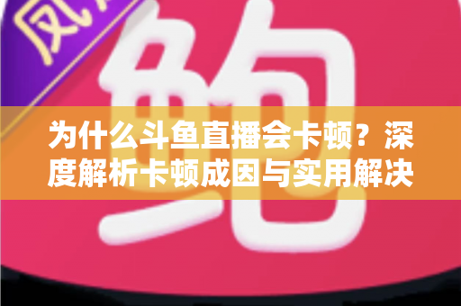 为什么斗鱼直播会卡顿？深度解析卡顿成因与实用解决方案全指南