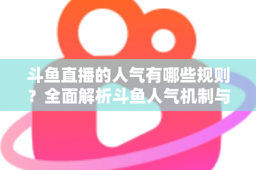斗鱼直播的人气有哪些规则？全面解析斗鱼人气机制与快速涨人气实用指南
